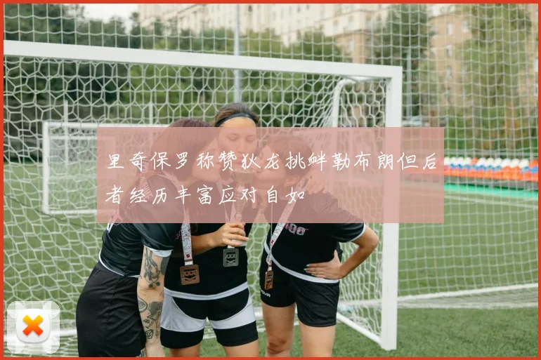里奇保罗称赞狄龙挑衅勒布朗但后者经历丰富应对自如