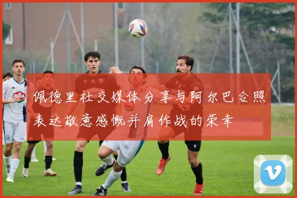 佩德里社交媒体分享与阿尔巴合照表达敬意感慨并肩作战的荣幸