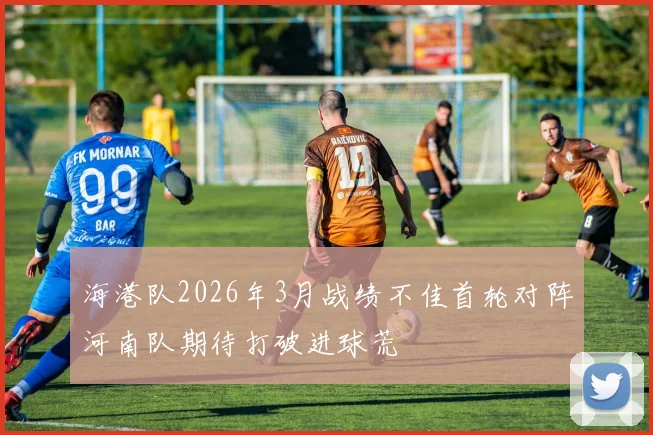 海港队2026年3月战绩不佳首轮对阵河南队期待打破进球荒