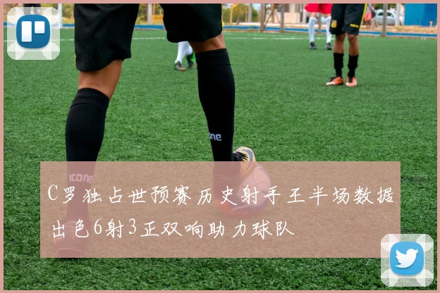 C罗独占世预赛历史射手王半场数据出色6射3正双响助力球队