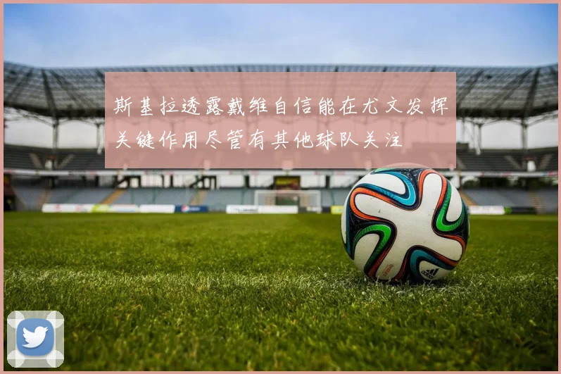 斯基拉透露戴维自信能在尤文发挥关键作用尽管有其他球队关注