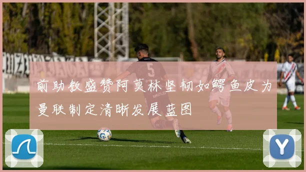 前助教盛赞阿莫林坚韧如鳄鱼皮为曼联制定清晰发展蓝图