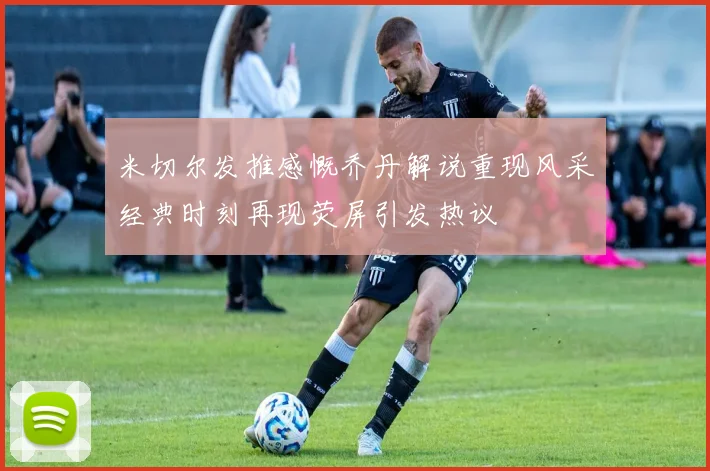 米切尔发推感慨乔丹解说重现风采经典时刻再现荧屏引发热议
