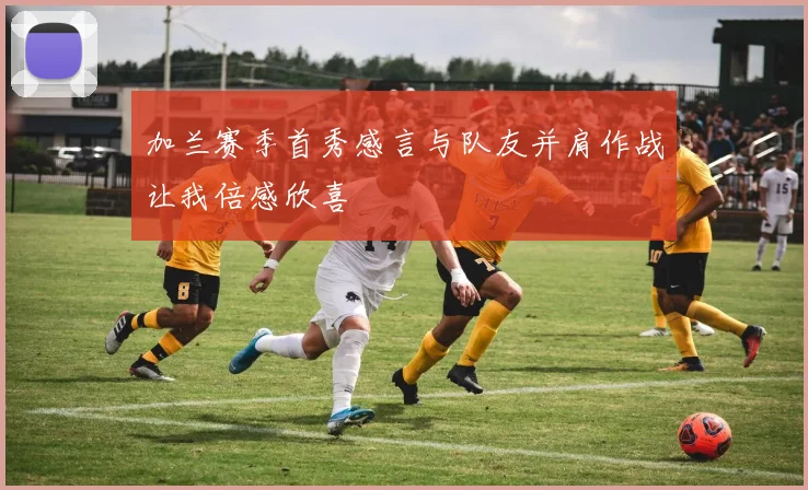 加兰赛季首秀感言与队友并肩作战让我倍感欣喜