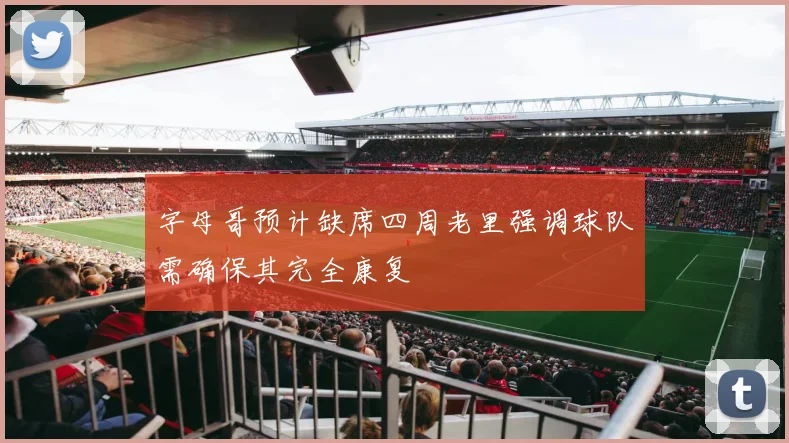 字母哥预计缺席四周老里强调球队需确保其完全康复