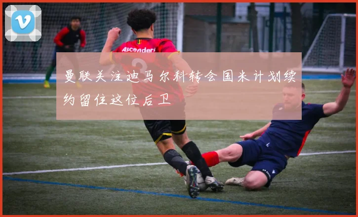 曼联关注迪马尔科转会国米计划续约留住这位后卫