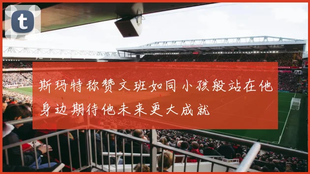 斯玛特称赞文班如同小孩般站在他身边期待他未来更大成就
