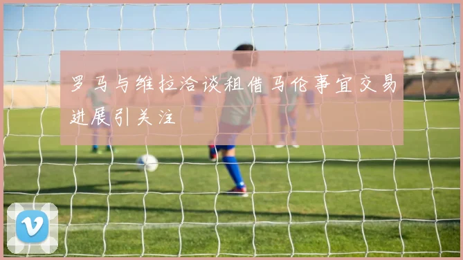 罗马与维拉洽谈租借马伦事宜交易进展引关注