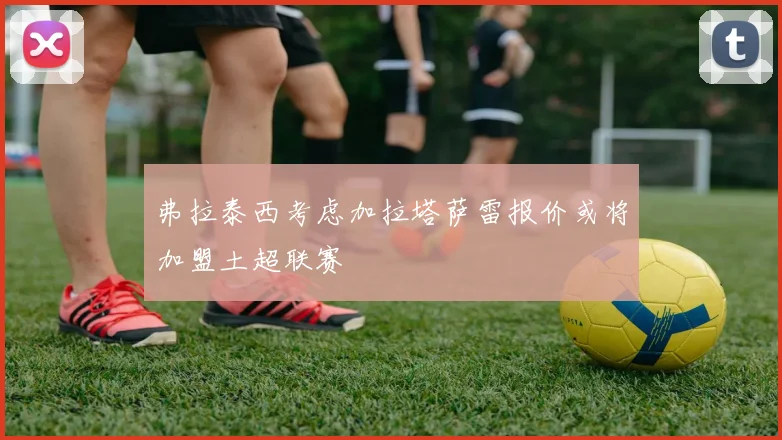 弗拉泰西考虑加拉塔萨雷报价或将加盟土超联赛