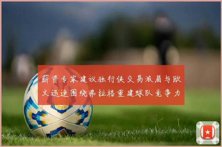 薪资专家建议独行侠交易浓眉与欧文迅速围绕弗拉格重建球队竞争力