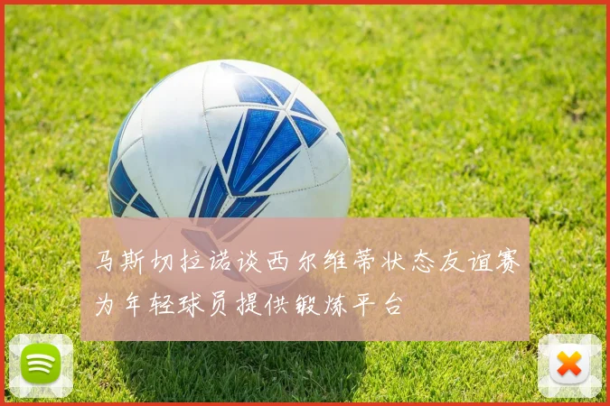 马斯切拉诺谈西尔维蒂状态友谊赛为年轻球员提供锻炼平台