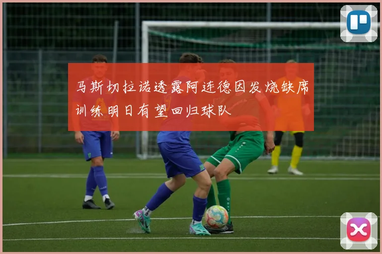 马斯切拉诺透露阿连德因发烧缺席训练明日有望回归球队