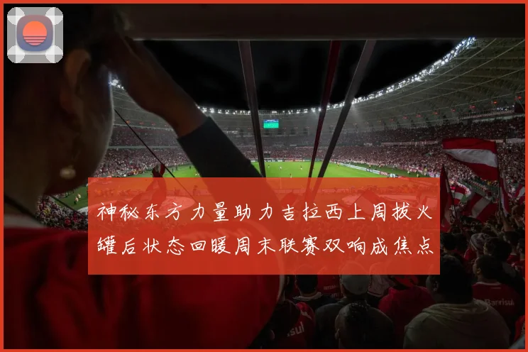 神秘东方力量助力吉拉西上周拔火罐后状态回暖周末联赛双响成焦点