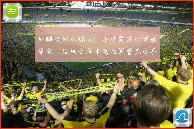 韩鹏谈球队现状：小将需通过训练争取上场机会泽卡高准翼暂无法参赛