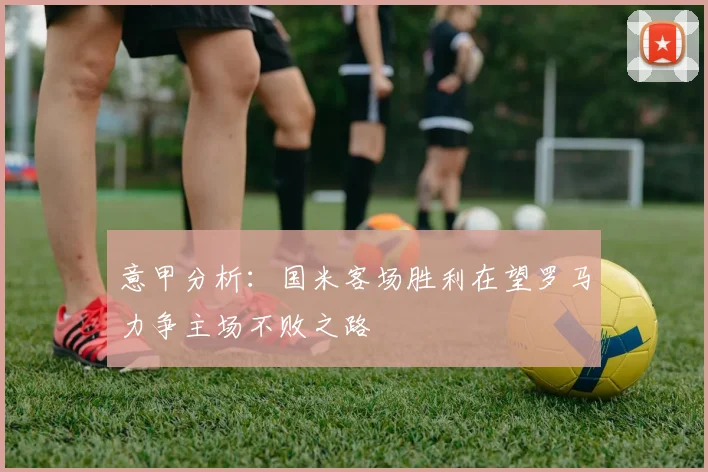 意甲分析：国米客场胜利在望罗马力争主场不败之路