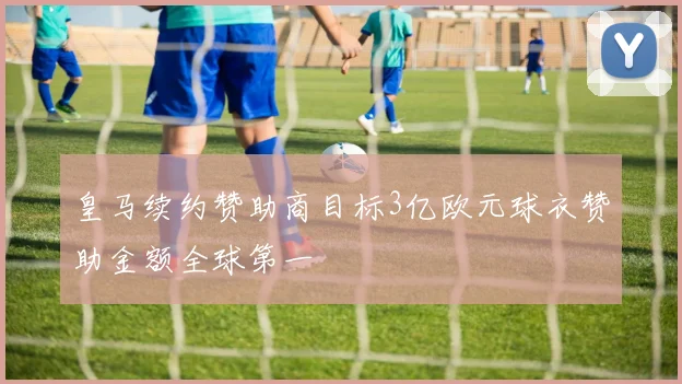 皇马续约赞助商目标3亿欧元球衣赞助金额全球第一